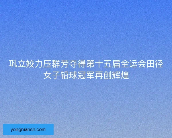 巩立姣力压群芳夺得第十五届全运会田径女子铅球冠军再创辉煌 巩立姣力压群芳夺得第十五届全运会田径女子铅球冠军再创辉煌