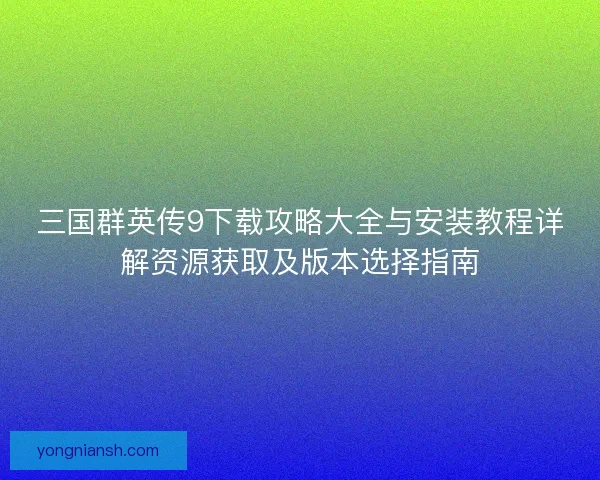 三国群英传9下载攻略大全与安装教程详解资源获取及版本选择指南