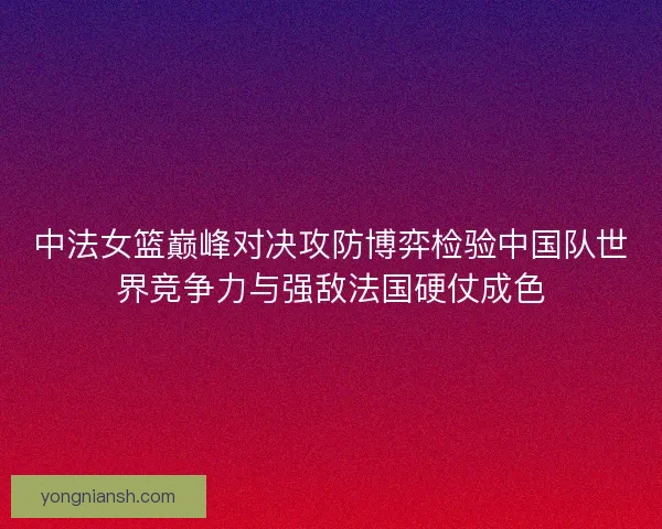 中法女篮巅峰对决攻防博弈检验中国队世界竞争力与强敌法国硬仗成色