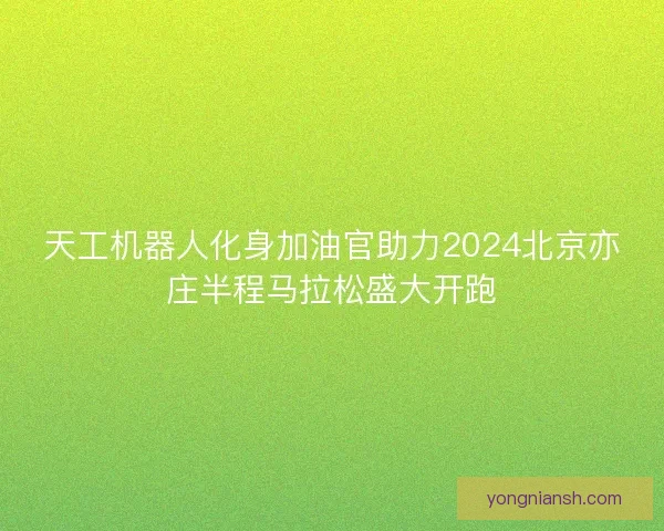天工机器人化身加油官助力2024北京亦庄半程马拉松盛大开跑