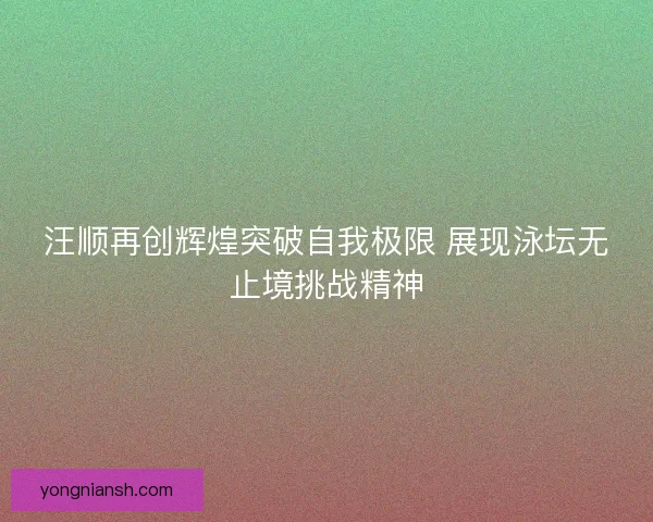 汪顺再创辉煌突破自我极限 展现泳坛无止境挑战精神