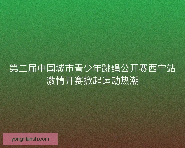 第二届中国城市青少年跳绳公开赛西宁站激情开赛掀起运动热潮
